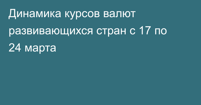 Динамика курсов валют развивающихся стран с 17 по 24 марта