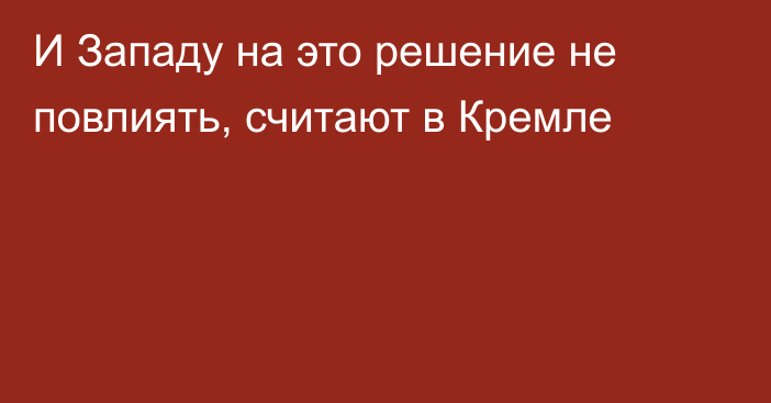 И Западу на это решение не повлиять, считают в Кремле