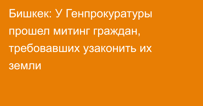 Бишкек: У Генпрокуратуры прошел митинг граждан, требовавших узаконить их земли