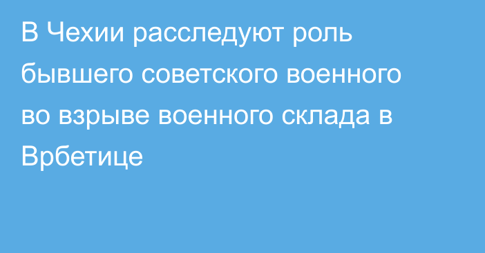 В Чехии расследуют роль бывшего советского военного во взрыве военного склада в Врбетице