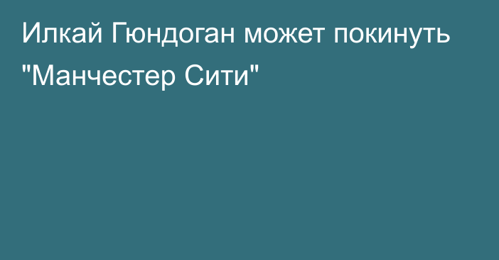 Илкай Гюндоган может покинуть 