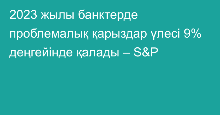 2023 жылы банктерде проблемалық қарыздар үлесі 9% деңгейінде қалады – S&P