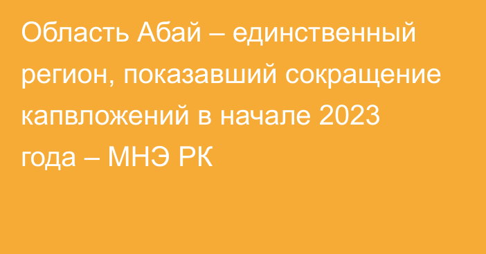 Область Абай – единственный регион, показавший сокращение капвложений в начале 2023 года – МНЭ РК