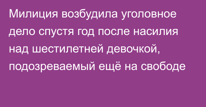 Милиция возбудила уголовное дело спустя год после насилия над шестилетней девочкой, подозреваемый ещё на свободе