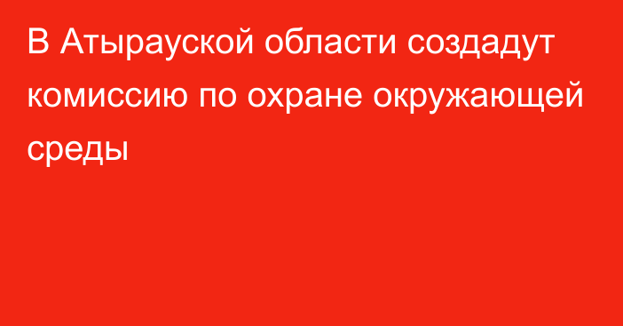 В Атырауской области создадут комиссию по охране окружающей среды