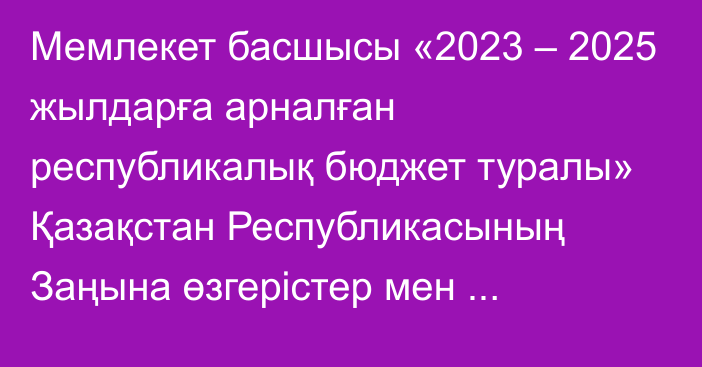 Мемлекет басшысы «2023 – 2025 жылдарға арналған республикалық бюджет туралы» Қазақстан Республикасының Заңына өзгерістер мен толықтыру енгізу туралы» Қазақстан Республикасының Заңына қол қойды