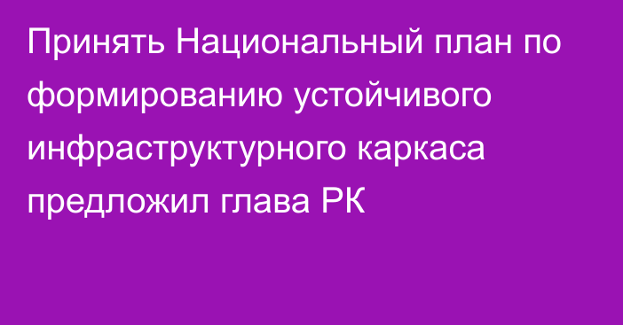 Принять Национальный план по формированию устойчивого инфраструктурного каркаса предложил глава РК