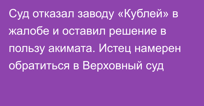 Суд отказал заводу «Кублей» в жалобе и оставил решение в пользу акимата. Истец намерен обратиться в Верховный суд