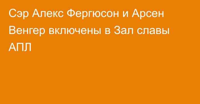 Сэр Алекс Фергюсон и Арсен Венгер включены в Зал славы АПЛ