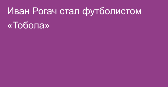 Иван Рогач стал футболистом «Тобола»