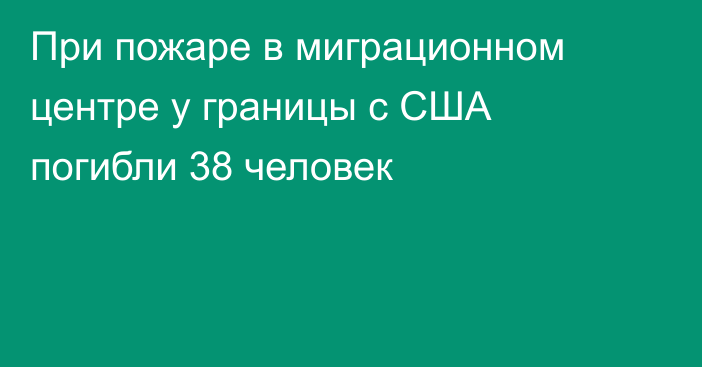 При пожаре в миграционном центре у границы с США погибли 38 человек