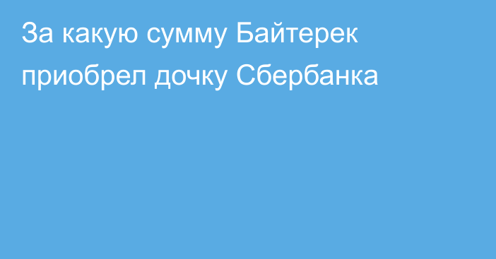 За какую сумму Байтерек приобрел дочку Сбербанка