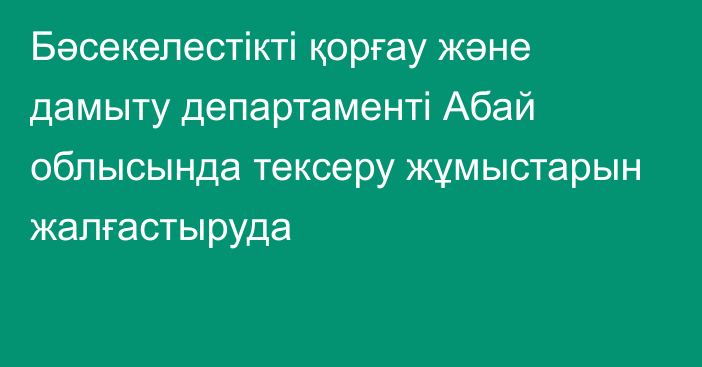 Бәсекелестікті қорғау және дамыту департаменті Абай облысында тексеру жұмыстарын жалғастыруда