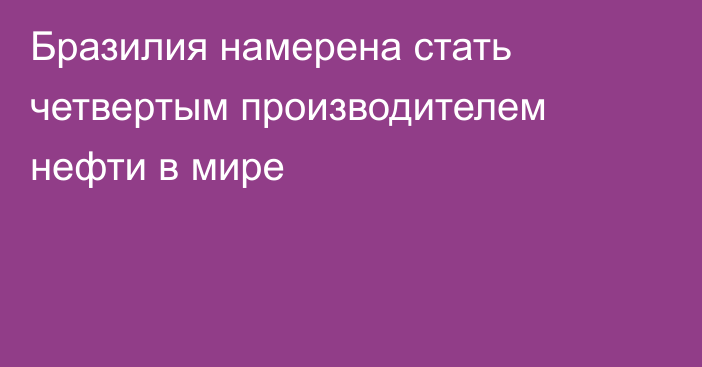 Бразилия намерена стать четвертым производителем нефти в мире