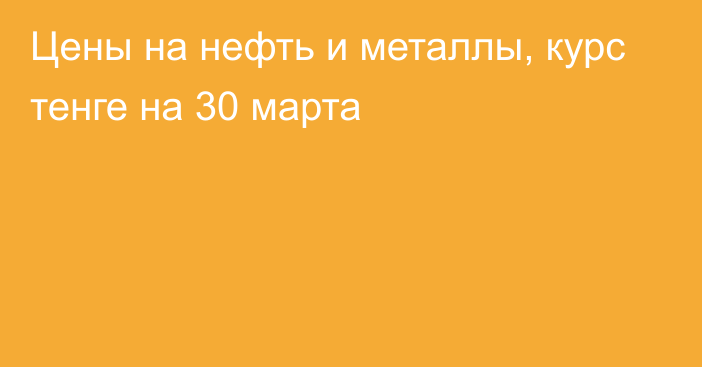 Цены на нефть и металлы, курс тенге на 30 марта