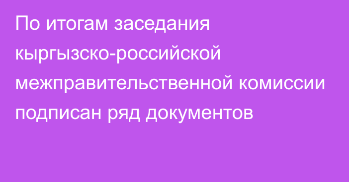 По итогам заседания кыргызско-российской межправительственной комиссии подписан ряд документов