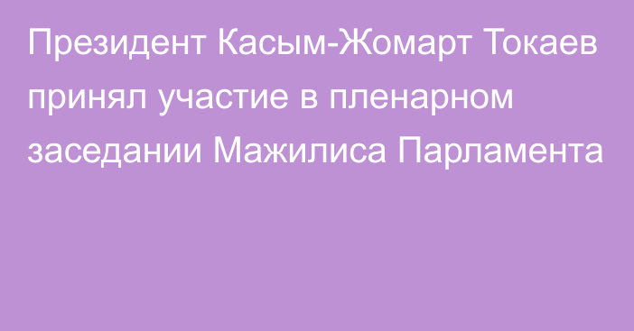 Президент Касым-Жомарт Токаев принял участие в пленарном заседании Мажилиса Парламента