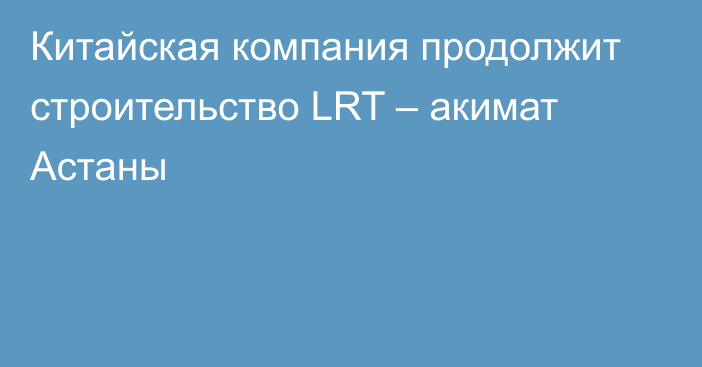 Китайская компания продолжит строительство LRT – акимат Астаны