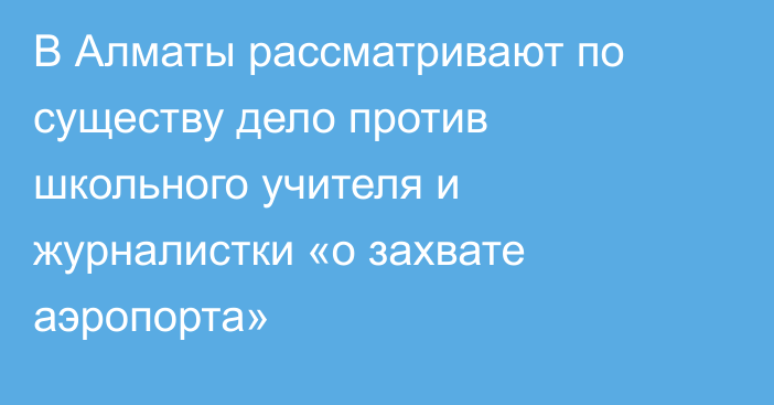 В Алматы рассматривают по существу дело против школьного учителя и журналистки «о захвате аэропорта»