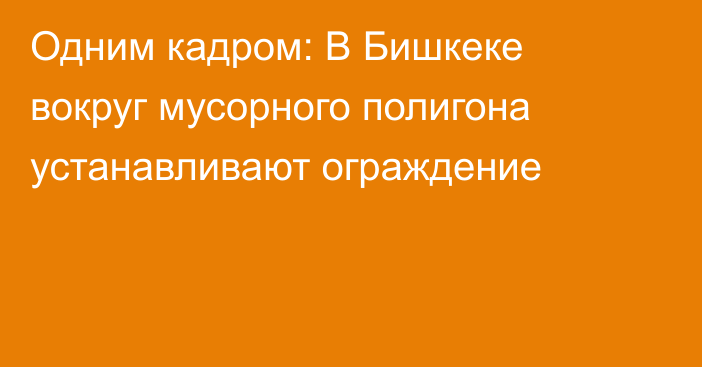 Одним кадром: В Бишкеке вокруг мусорного полигона устанавливают ограждение