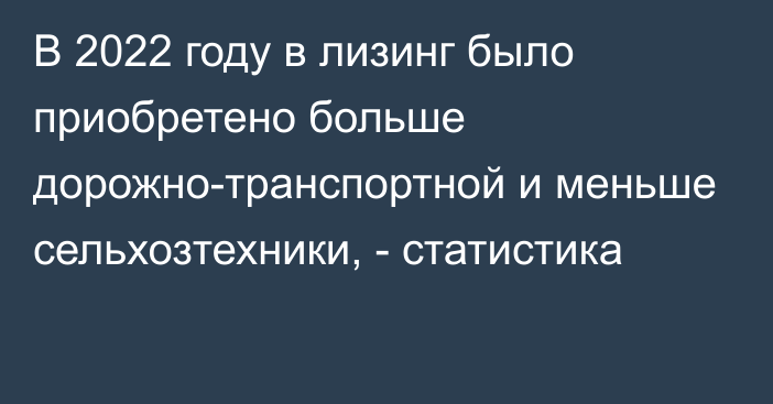 В 2022 году в лизинг было приобретено больше дорожно-транспортной и меньше сельхозтехники, - статистика