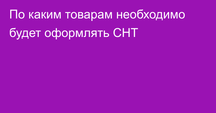 По каким товарам необходимо будет оформлять СНТ