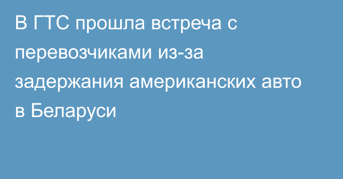 В ГТС прошла встреча с перевозчиками из-за задержания американских авто в Беларуси