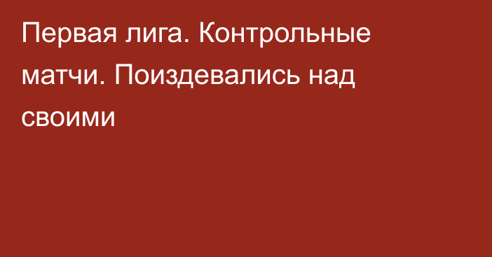 Первая лига. Контрольные матчи. Поиздевались над своими