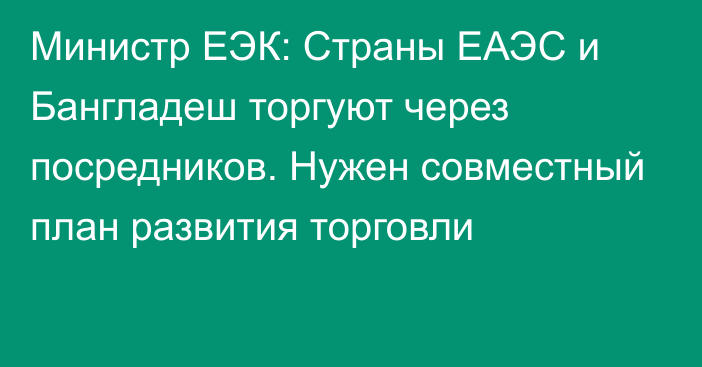 Министр ЕЭК: Страны ЕАЭС и Бангладеш торгуют через посредников. Нужен совместный план развития торговли