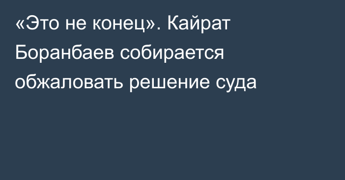 «Это не конец». Кайрат Боранбаев собирается обжаловать решение суда