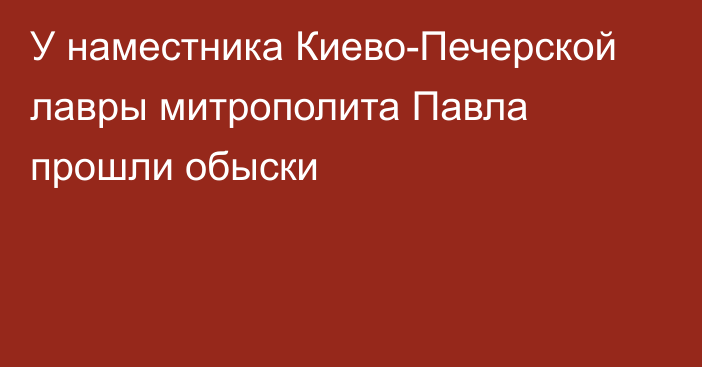 У наместника Киево-Печерской лавры митрополита Павла прошли обыски