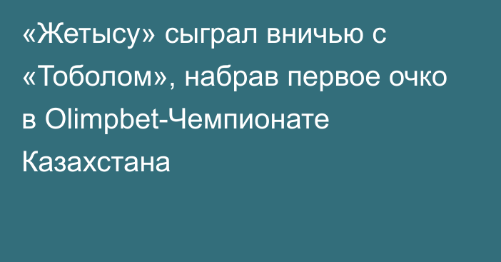 «Жетысу» сыграл вничью с «Тоболом», набрав первое очко в Olimpbet-Чемпионате Казахстана