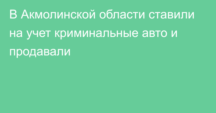 В Акмолинской области ставили на учет криминальные авто и продавали