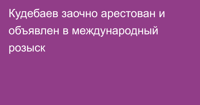 Кудебаев заочно арестован и объявлен в международный розыск