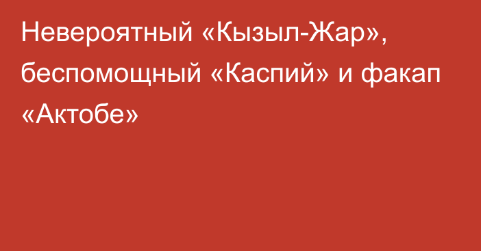 Невероятный «Кызыл-Жар», беспомощный «Каспий» и факап «Актобе»