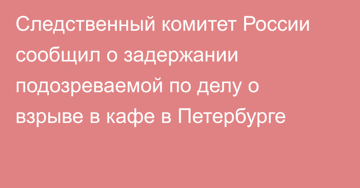 Следственный комитет России сообщил о задержании подозреваемой по делу о взрыве в кафе в Петербурге