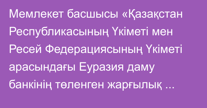 Мемлекет басшысы «Қазақстан Республикасының Үкіметі мен Ресей Федерациясының Үкіметі арасындағы Еуразия даму банкінің төленген жарғылық капиталындағы Ресей Федерациясы үлесінің бір бөлігін сатып алу және сату туралы келісімді ратификациялау туралы» Қазақстан Республикасының Заңына қол қойды