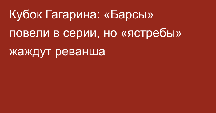 Кубок Гагарина: «Барсы» повели в серии, но «ястребы» жаждут реванша