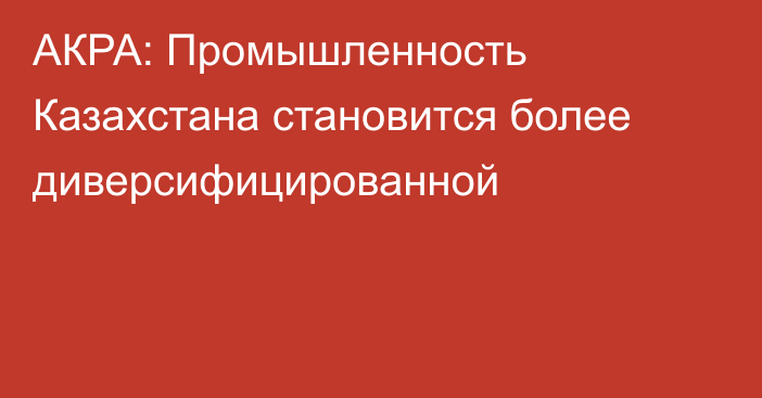 АКРА: Промышленность Казахстана становится более диверсифицированной