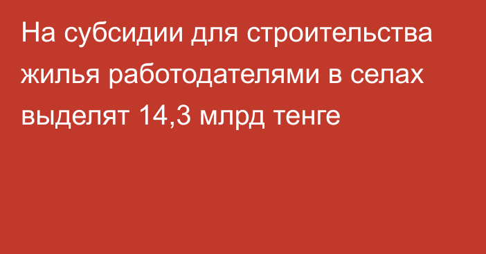 На субсидии для строительства жилья работодателями в селах выделят 14,3 млрд тенге