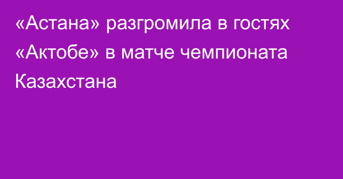 «Астана» разгромила в гостях «Актобе» в матче чемпионата Казахстана