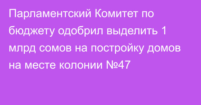 Парламентский Комитет по бюджету одобрил выделить 1 млрд сомов на постройку домов на месте колонии №47