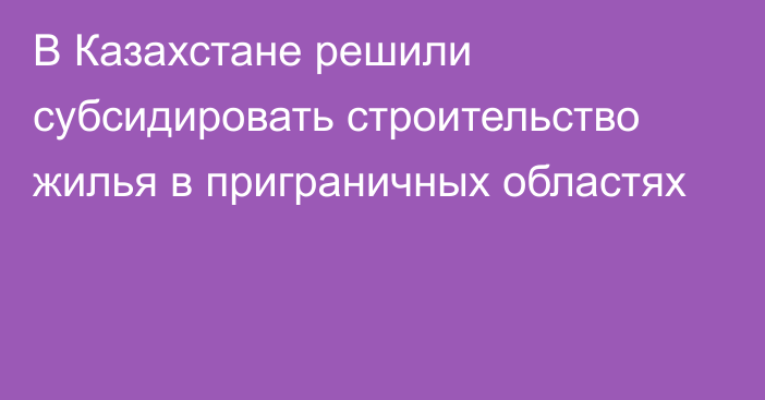 В Казахстане решили субсидировать строительство жилья в приграничных областях