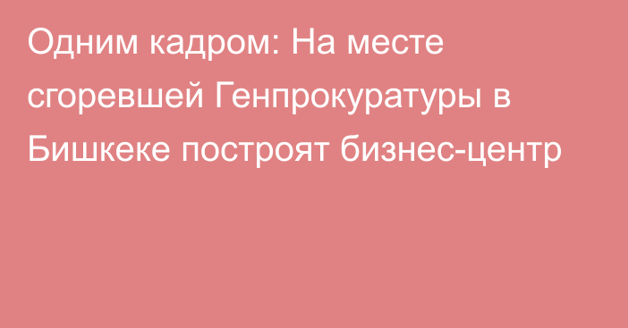 Одним кадром: На месте сгоревшей Генпрокуратуры в Бишкеке построят бизнес-центр