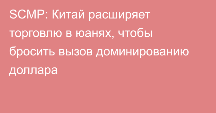 SCMP: Китай расширяет торговлю в юанях, чтобы бросить вызов доминированию доллара