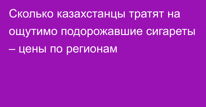 Сколько казахстанцы тратят на ощутимо подорожавшие сигареты – цены по регионам