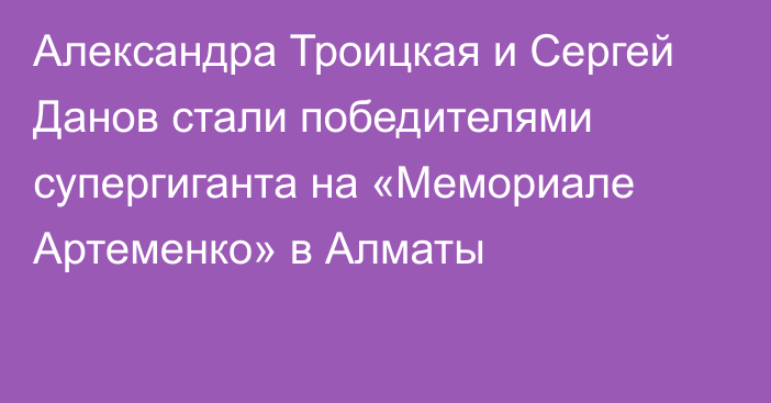 Александра Троицкая и Сергей Данов стали победителями супергиганта на «Мемориале Артеменко» в Алматы