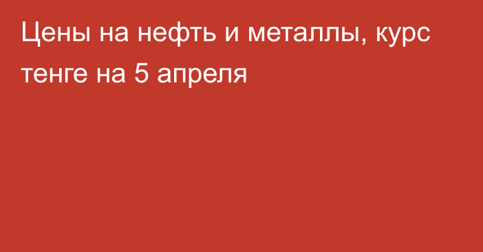 Цены на нефть и металлы, курс тенге на 5 апреля