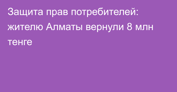 Защита прав потребителей: жителю Алматы вернули 8 млн тенге