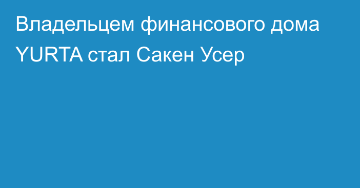 Владельцем финансового дома YURTA стал Сакен Усер